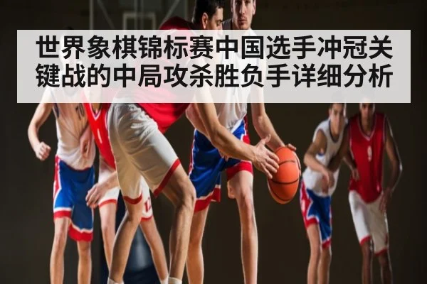 世界象棋锦标赛中国选手冲冠关键战的中局攻杀胜负手详细分析