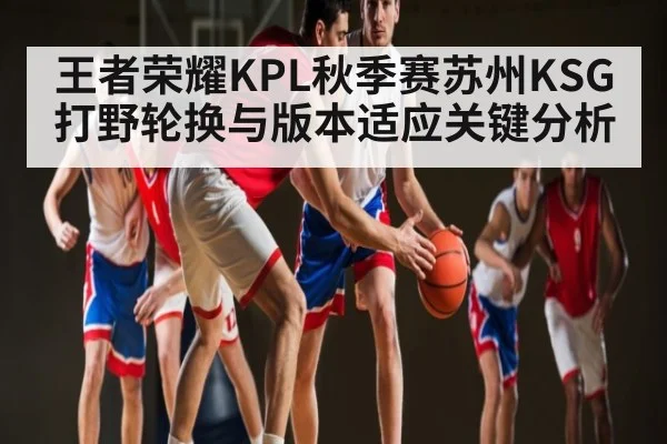 王者荣耀KPL秋季赛苏州KSG打野轮换与版本适应关键分析