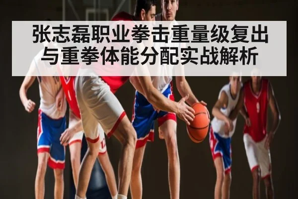 张志磊职业拳击重量级复出与重拳体能分配实战解析