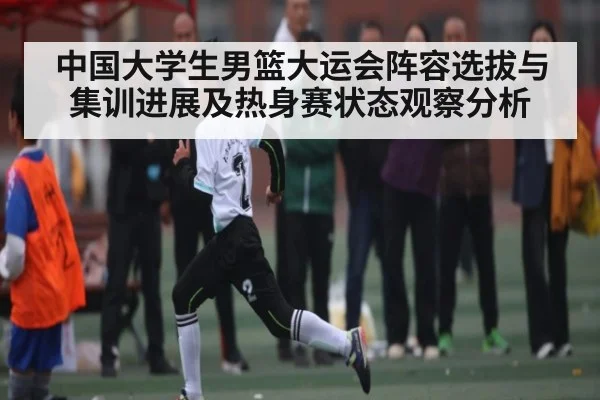 中国大学生男篮大运会阵容选拔与集训进展及热身赛状态观察分析